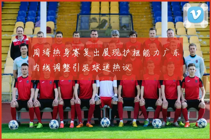 周琦热身赛复出展现护框能力广东内线调整引发球迷热议