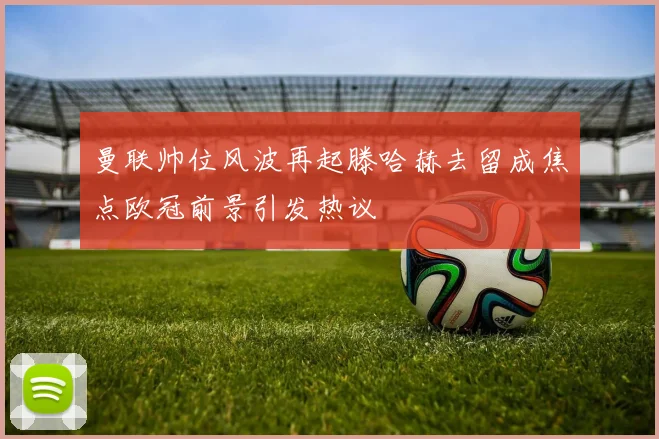 曼联帅位风波再起滕哈赫去留成焦点欧冠前景引发热议