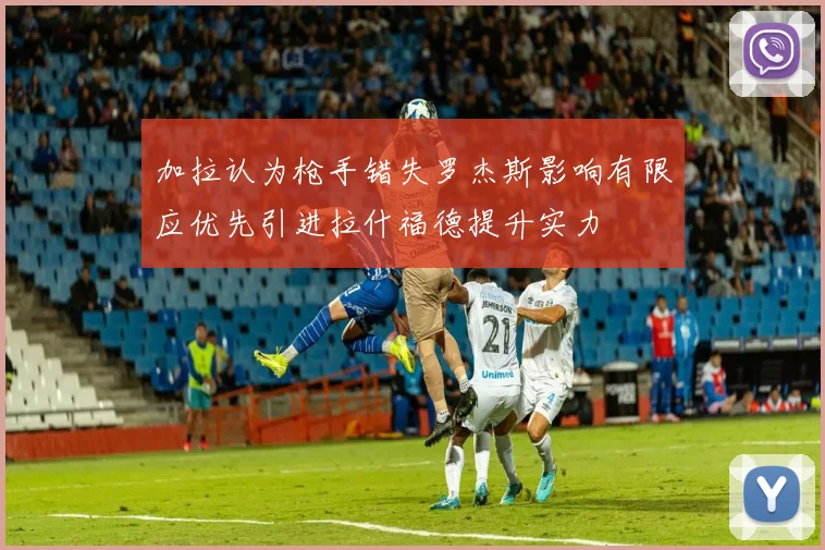 加拉认为枪手错失罗杰斯影响有限应优先引进拉什福德提升实力
