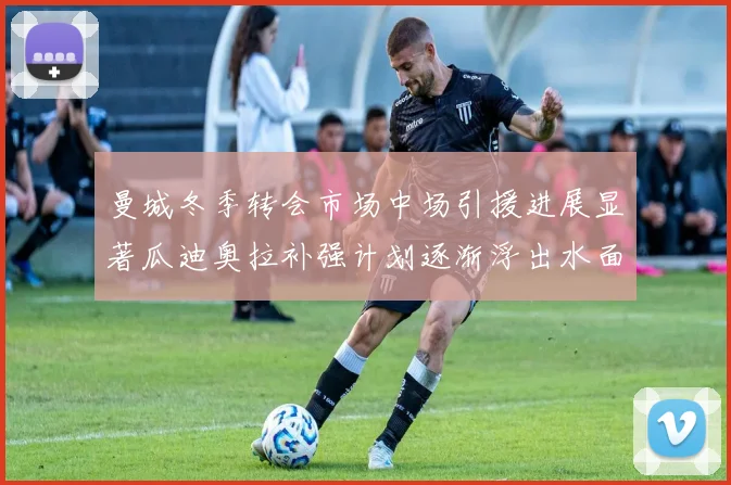曼城冬季转会市场中场引援进展显著瓜迪奥拉补强计划逐渐浮出水面